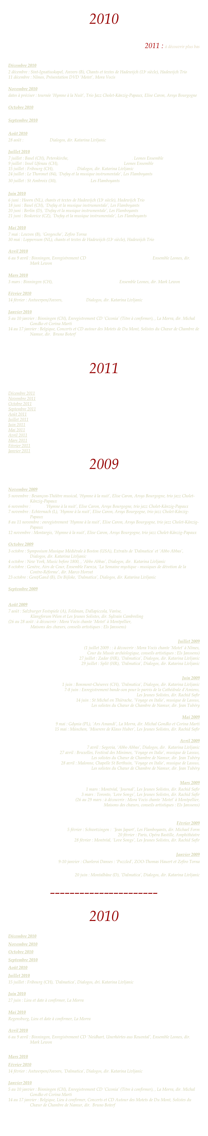 2010

Retour à l’accueil
2011 : à découvrir plus bas


Décembre 2010
2 décembre : Sint-Ignatiuskapel, Anvers (B), Chants et textes de Hadewijch (13e siècle), Hadewijch Trio
11 décembre : Nîmes, Présentation DVD ‘Motet’, Mora Vocis

Novembre 2010 
dates à préciser : tournée ‘Hymne à la Nuit’, Trio Jazz Cholet-Känzig-Papaux, Elise Caron, Arsys Bourgogne

Octobre 2010 

Septembre 2010

Août 2010
28 août : ‘Abbo Abbas’, Dialogos, dir. Katarina Livljanic

Juillet 2010 
7 juillet : Basel (CH), Peterskirche, ‘Neidhart, unerhörtes aus Reuental’, Leones Ensemble
9 juillet : Insel Ufenau (CH), ‘Neidhart, unerhörtes aus Reuental’, Leones Ensemble
15 juillet : Fribourg (CH), ’Dalmatica’, Dialogos, dir. Katarina Livljanic
24 juillet : Le Thoronet (84), ‘Dufay et la musique instrumentale’, Les Flamboyants
30 juillet : St Ambroix (30), ‘J’ay pris amours’, Les Flamboyants

Juin 2010
6 juni : Hoorn (NL), chants et textes de Hadewijch (13e siècle), Hadewijch Trio
18 juni : Basel (CH), ‘Dufay et la musique instrumentale’, Les Flamboyants
20 juni : Berlin (D), ‘Dufay et la musique instrumentale’, Les Flamboyants
21 juni : Boskovice (CZ), ‘Dufay et la musique instrumentale’, Les Flamboyants

Mai 2010
7 mai : Leuven (B), ‘Gregesche’, Zefiro Torna
30 mai : Loppersum (NL), chants et textes de Hadewijch (13e siècle), Hadewijch Trio

Avril 2010
6 au 9 avril : Binningen, Enregistrement CD ‘Neidhart, Unerhörtes aus Reuental’, Ensemble Leones, dir. Mark Lewon

Mars 2010
3 mars : Binningen (CH), ‘Neidhart, Unerhörtes aus Reuental’, Ensemble Leones, dir. Mark Lewon

Février 2010 
14 février : Antwerpen/Anvers, ’Dalmatica’, Dialogos, dir. Katarina Livljanic

Janvier 2010
5 au 10 janvier : Binningen (CH), Enregistrement CD ‘Ciconia’ (Titre à confirmer), , La Morra, dir. Michal Gondko et Corina Marti
14 au 17 janvier : Belgique, Concerts et CD autour des Motets de Du Mont, Solistes du Chœur de Chambre de Namur, dir.  Bruno Boterf




2011


Décembre 2011
Novembre 2011
Octobre 2011
Septembre 2011
Août 2011
Juillet 2011
Juin 2011 Mai 2011
Avril 2011 Mars 2011
Février 2011
Janvier 2011
2009


Novembre 2009
5 novembre : Besançon-Théâtre musical, ‘Hymne à la nuit’, Elise Caron, Arsys Bourgogne, trio jazz Cholet-Kânzig-Papaux
6 novembre : Nevers, ‘Hymne à la nuit’, Elise Caron, Arsys Bourgogne, trio jazz Cholet-Kânzig-Papaux
7 novembre : Echternach (L), ‘Hymne à la nuit’, Elise Caron, Arsys Bourgogne, trio jazz Cholet-Kânzig-Papaux
8 au 11 novembre : enregistrement ‘Hymne à la nuit’, Elise Caron, Arsys Bourgogne, trio jazz Cholet-Kânzig-Papaux
12 novembre : Montargis, ‘Hymne à la nuit’, Elise Caron, Arsys Bourgogne, trio jazz Cholet-Kânzig-Papaux

Octobre 2009
3 octobre : Symposium Musique Médiévale à Boston (USA), Extraits de ‘Dalmatica’ et ‘Abbo Abbas’, Dialogos, dir. Katarina Livljanic
4 octobre : New York, Music before 1800, , ‘Abbo Abbas’, Dialogos, dir.  Katarina Livljanic
8 octobre : Genève, Airs de Cour, Ensemble Faenza, ‘La Semaine mystique - musiques de dévotion de la Contre-Réforme’, dir. Marco Horvat
23 octobre : Gent/Gand (B), De Bijloke, ‘Dalmatica’, Dialogos, dir. Katarina Livljanic

Septembre 2009

Août 2009
7 août : Salzburger Festspiele (A), Feldman, Dallapiccola, Varèse,
		Klangforum Wien et Les Jeunes Solistes, dir. Sylvain Cambreling
(26 au 28 août : à découvrir : Mora Vocis chante ‘Motet’ à Montpellier,
          	 	Maisons des chœurs, conseils artistiques : Els Janssens)

Juillet 2009
(1 juillet 2009 : : à découvrir : Mora Vocis chante ‘Motet’ à Nîmes,
          	Cour du Musée archéologique, conseils artistiques : Els Janssens)
27 juillet : Zadar (HR), ‘Dalmatica’, Dialogos, dir. Katarina Livljanic
29 juillet : Split (HR), ‘Dalmatica’, Dialogos, dir. Katarina Livljanic

Juin 2009
1 juin : Bonmont-Chéserex (CH), ‘Dalmatica’, Dialogos, dir. Katarina Livljanic
7-8 juin : Enregistrement bande-son pour le parvis de la Cathédrale d’Amiens,
		Les Jeunes Solistes, dir. Rachid Safir
14 juin : St Michel en Thièrache, ‘Voyage en Italie’, musique de Lassus, 
Les solistes du Chœur de Chambre de Namur, dir. Jean Tubéry
	    
Mai 2009
9 mai : Gdynia (PL), ‘Ars Amandi’, La Morra, dir. Michal Gondko et Corina Marti
15 mai : München, ‘Miserere de Klaus Huber’, Les Jeunes Solistes, dir. Rachid Safir

Avril 2009
7 avril : Segovia, ‘Abbo Abbas’, Dialogos, dir.  Katarina Livljanic
27 avril : Bruxelles, Festival des Minimes, ‘Voyage en Italie’, musique de Lassus, 
Les solistes du Chœur de Chambre de Namur, dir. Jean Tubéry
28 avril : Malonne, Chapelle St Berthuin, ‘Voyage en Italie’, musique de Lassus, 
Les solistes du Chœur de Chambre de Namur, dir. Jean Tubéry

Mars 2009
1 mars : Montréal, ‘Journal’, Les Jeunes Solistes, dir. Rachid Safir
3 mars : Toronto, ‘Love Songs’, Les Jeunes Solistes, dir. Rachid Safir
(26 au 29 mars : à découvrir : Mora Vocis chante ‘Motet’ à Montpellier,
          	 Maisons des chœurs, conseils artistiques : Els Janssens)


Février 2009
5 février : Schwetzingen :  ‘Jean Japart’, Les Flamboyants, dir. Michael Form
20 février : Paris, Opéra Bastille, Amphithéatre
28 février : Montréal, ‘Love Songs’, Les Jeunes Solistes, dir. Rachid Safir

Janvier 2009
9-10 janvier : Charleroi Danses : ‘Puzzled’, ZOO-Thomas Hauert et Zefiro Torna

20 juin : Montalbâne (D), ‘Dalmatica’, Dialogos, dir. Katarina Livljanic
----------------------
2010

Décembre 2010
Novembre 2010 
Octobre 2010 
Septembre 2010
Août 2010
Juillet 2010 
15 juillet : Fribourg (CH), ’Dalmatica’, Dialogos, dri. Katarina Livljanic

Juin 2010
27 juin : Lieu et date à confirmer, La Morra

Mai 2010
Regensburg, Lieu et date à confirmer, La Morra

Avril 2010
6 au 9 avril : Binningen, Enregistrement CD ‘Neidhart, Unerhörtes aus Reuental’, Ensemble Leones, dir. Mark Lewon

Mars 2010
Février 2010 
14 février : Antwerpen/Anvers, ’Dalmatica’, Dialogos, dir. Katarina Livljanic

Janvier 2010
5 au 10 janvier : Binningen (CH), Enregistrement CD ‘Ciconia’ (Titre à confirmer), , La Morra, dir. Michal Gondko et Corina Marti
14 au 17 janvier : Belgique, Lieu à confirmer, Concerts et CD Autour des Motets de Du Mont, Solistes du Chœur de Chambre de Namur, dir.  Bruno Boterf



